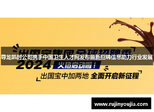 尊龙凯时公司携手中国卫生人才网发布最新招聘信息助力行业发展